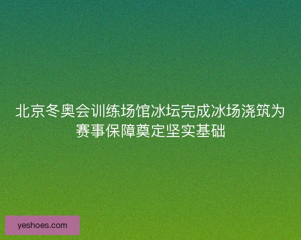 北京冬奥会训练场馆冰坛完成冰场浇筑为赛事保障奠定坚实基础