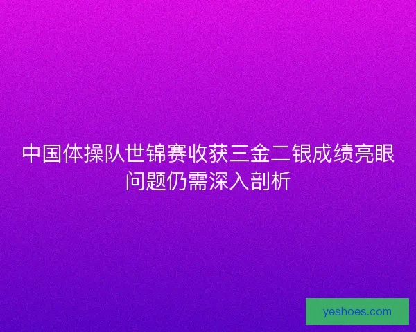中国体操队世锦赛收获三金二银成绩亮眼问题仍需深入剖析