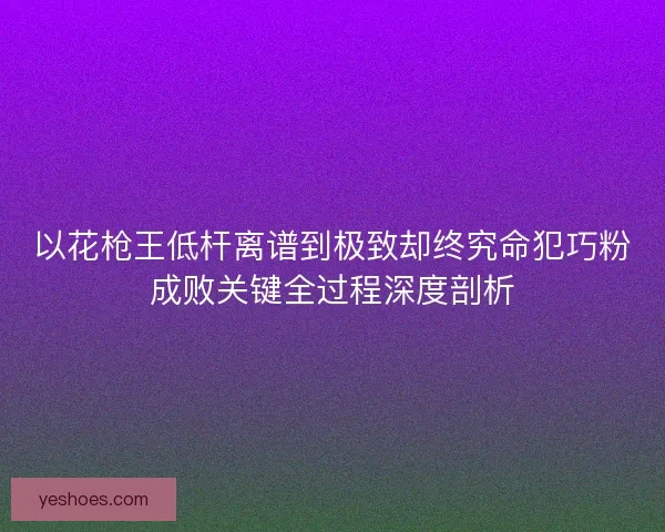 以花枪王低杆离谱到极致却终究命犯巧粉成败关键全过程深度剖析