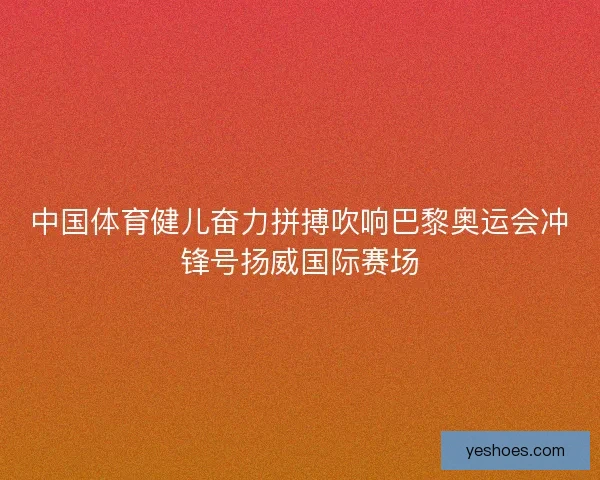 中国体育健儿奋力拼搏吹响巴黎奥运会冲锋号扬威国际赛场